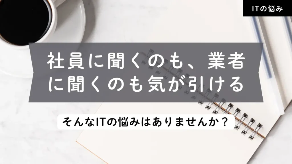 社員に聞くのも、業者に聞くのも気が引ける…そんなITの悩みはありませんか？