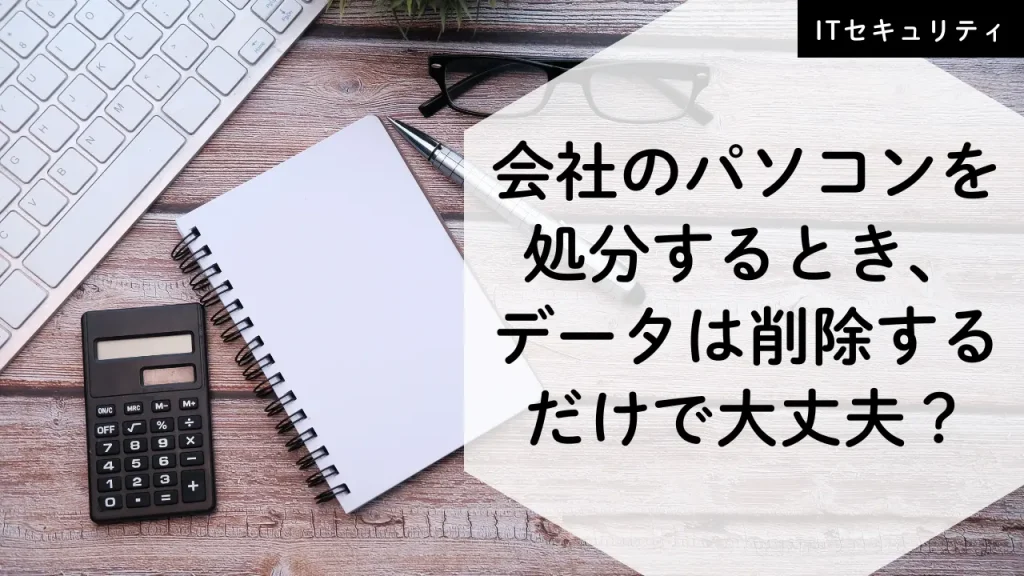 会社のパソコンを処分するとき、データ削除するだけで大丈夫？